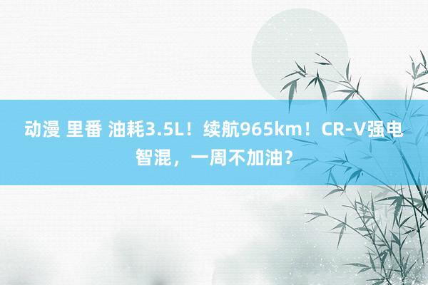 动漫 里番 油耗3.5L！续航965km！CR-V强电智混，一周不加油？