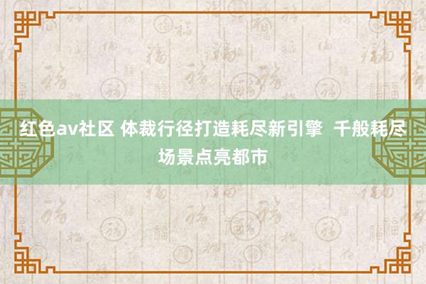 红色av社区 体裁行径打造耗尽新引擎  千般耗尽场景点亮都市