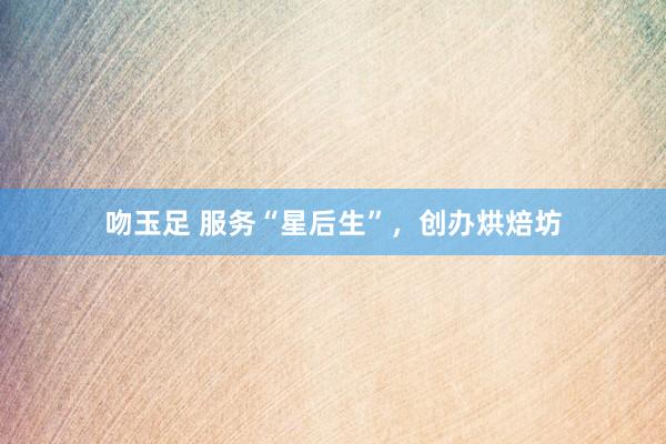 吻玉足 服务“星后生”，创办烘焙坊
