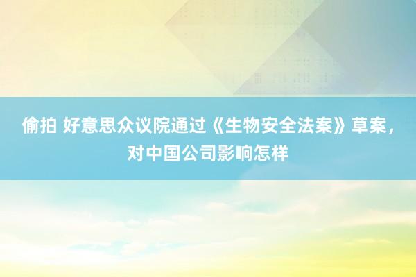 偷拍 好意思众议院通过《生物安全法案》草案，对中国公司影响怎样