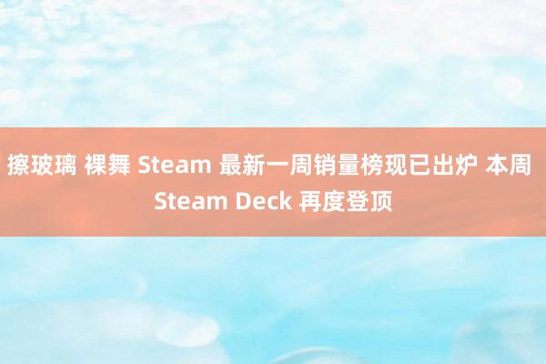 擦玻璃 裸舞 Steam 最新一周销量榜现已出炉 本周 Steam Deck 再度登顶
