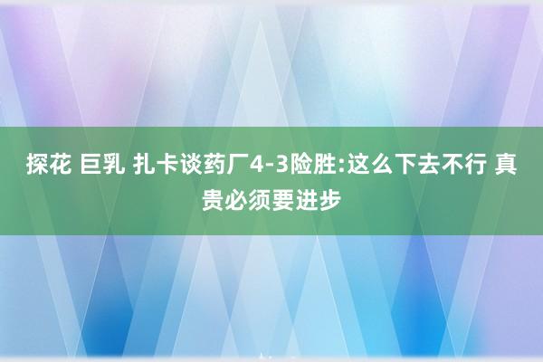 探花 巨乳 扎卡谈药厂4-3险胜:这么下去不行 真贵必须要进步
