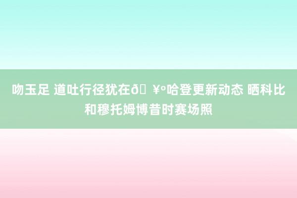 吻玉足 道吐行径犹在🥺哈登更新动态 晒科比和穆托姆博昔时赛场照
