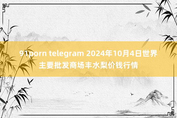 91porn telegram 2024年10月4日世界主要批发商场丰水梨价钱行情