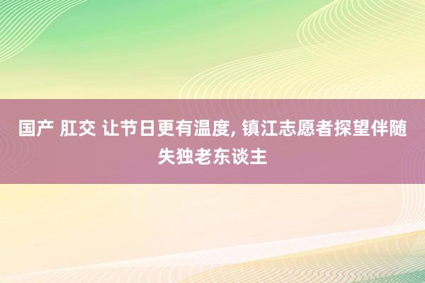 国产 肛交 让节日更有温度， 镇江志愿者探望伴随失独老东谈主