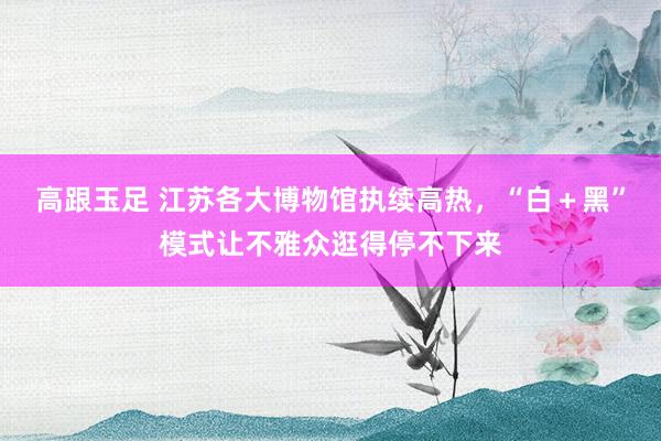 高跟玉足 江苏各大博物馆执续高热，“白＋黑”模式让不雅众逛得停不下来