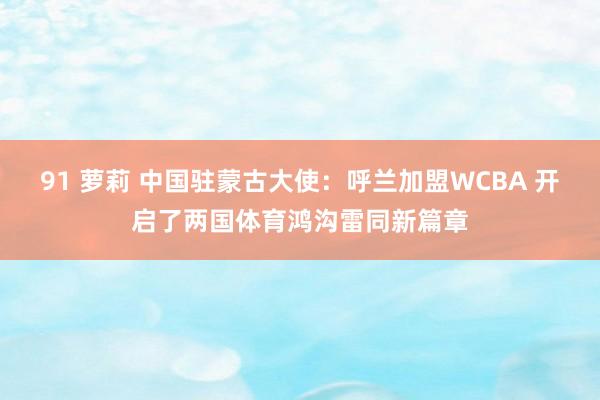 91 萝莉 中国驻蒙古大使：呼兰加盟WCBA 开启了两国体育鸿沟雷同新篇章
