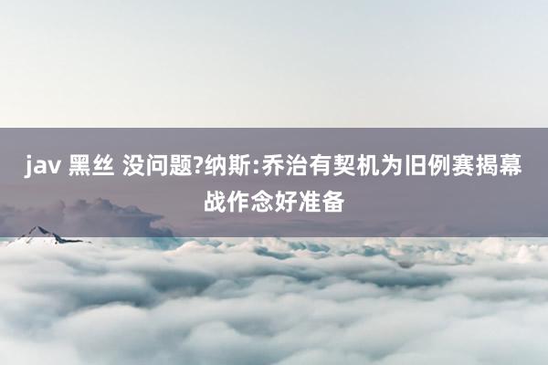 jav 黑丝 没问题?纳斯:乔治有契机为旧例赛揭幕战作念好准备