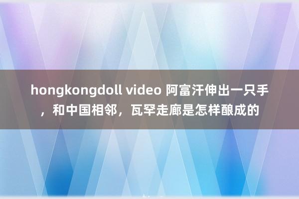 hongkongdoll video 阿富汗伸出一只手,和中国相邻,瓦罕走廊是怎样酿成的