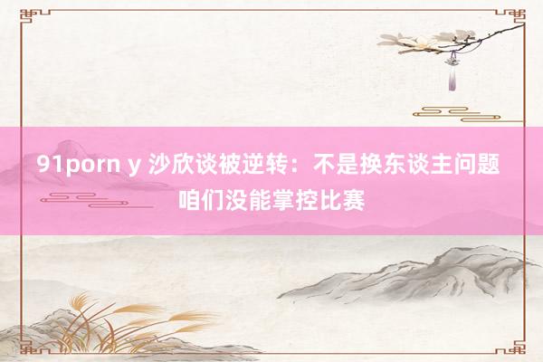 91porn y 沙欣谈被逆转:不是换东谈主问题 咱们没能掌控比赛