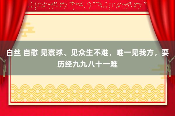 白丝 自慰 见寰球、见众生不难，唯一见我方，要历经九九八十一难