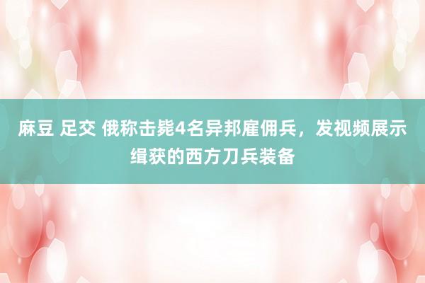 麻豆 足交 俄称击毙4名异邦雇佣兵，发视频展示缉获的西方刀兵装备