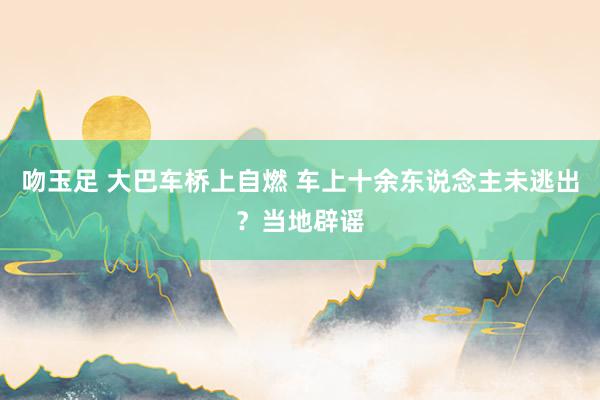 吻玉足 大巴车桥上自燃 车上十余东说念主未逃出?当地辟谣