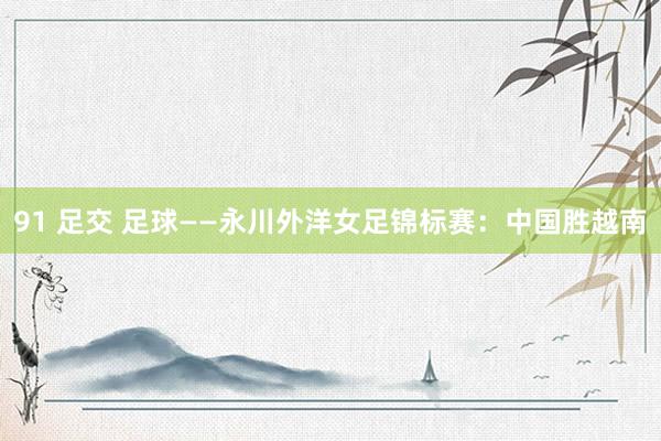 91 足交 足球——永川外洋女足锦标赛：中国胜越南
