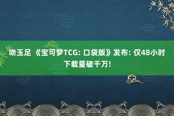 吻玉足 《宝可梦TCG: 口袋版》发布: 仅48小时下载量破千万!