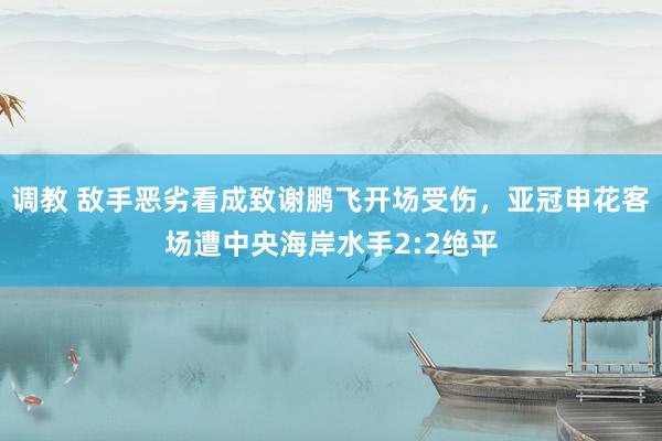 调教 敌手恶劣看成致谢鹏飞开场受伤，亚冠申花客场遭中央海岸水手2:2绝平