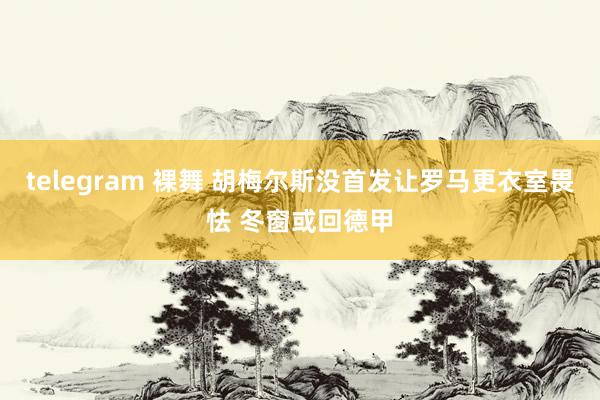 telegram 裸舞 胡梅尔斯没首发让罗马更衣室畏怯 冬窗或回德甲