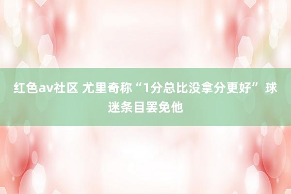 红色av社区 尤里奇称“1分总比没拿分更好” 球迷条目罢免他
