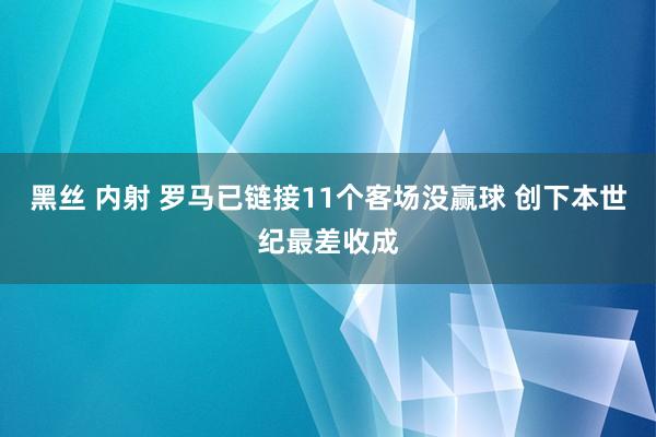 黑丝 内射 罗马已链接11个客场没赢球 创下本世纪最差收成