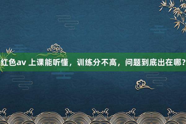 红色av 上课能听懂，训练分不高，问题到底出在哪？