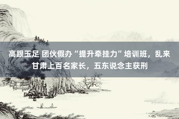 高跟玉足 团伙假办“提升牵挂力”培训班，乱来甘肃上百名家长，五东说念主获刑