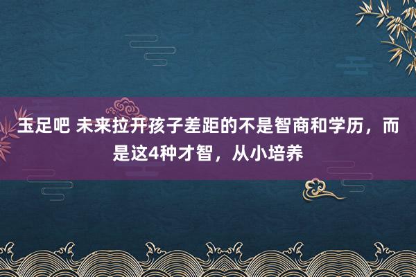 玉足吧 未来拉开孩子差距的不是智商和学历，而是这4种才智，从小培养