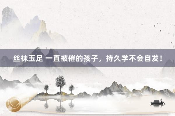 丝袜玉足 一直被催的孩子，持久学不会自发！