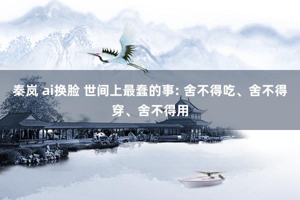 秦岚 ai换脸 世间上最蠢的事: 舍不得吃、舍不得穿、舍不得用