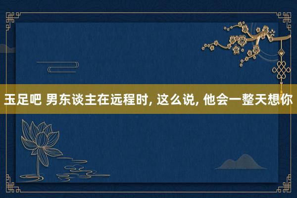 玉足吧 男东谈主在远程时， 这么说， 他会一整天想你