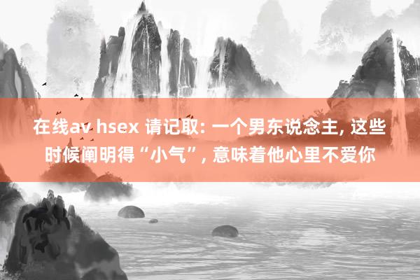 在线av hsex 请记取: 一个男东说念主， 这些时候阐明得“小气”， 意味着他心里不爱你