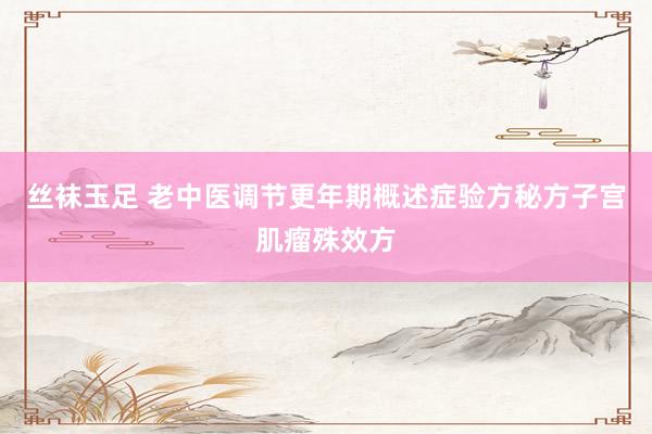 丝袜玉足 老中医调节更年期概述症验方秘方子宫肌瘤殊效方
