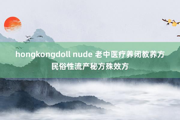 hongkongdoll nude 老中医疗养闭教养方民俗性流产秘方殊效方