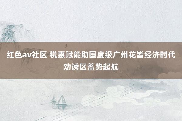 红色av社区 税惠赋能助国度级广州花皆经济时代劝诱区蓄势起航