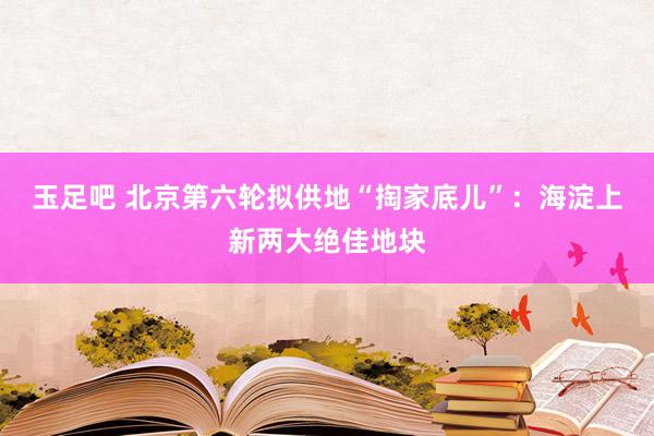玉足吧 北京第六轮拟供地“掏家底儿”：海淀上新两大绝佳地块