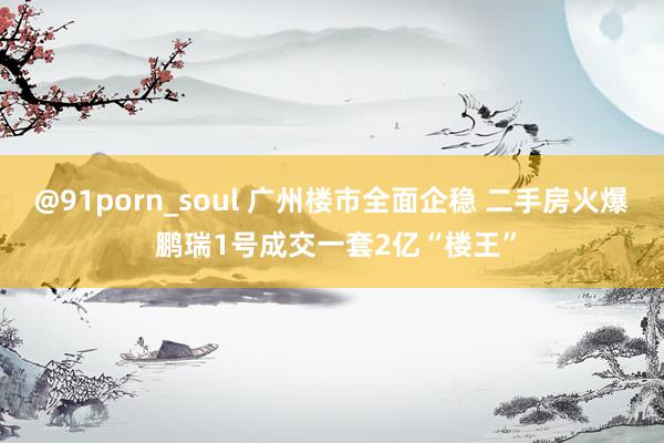 @91porn_soul 广州楼市全面企稳 二手房火爆 鹏瑞1号成交一套2亿“楼王”