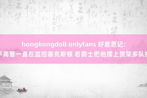 hongkongdoll onlyfans 好意思记：敌手高管一直在监控塞克斯顿 若爵士把他摆上货架多队挑升