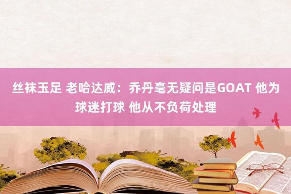 丝袜玉足 老哈达威：乔丹毫无疑问是GOAT 他为球迷打球 他从不负荷处理