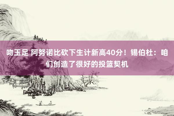 吻玉足 阿努诺比砍下生计新高40分！锡伯杜：咱们创造了很好的投篮契机