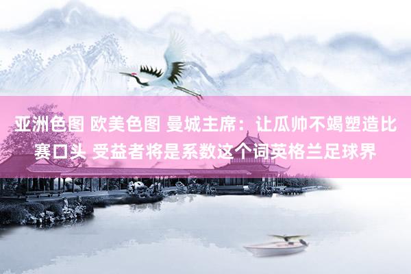 亚洲色图 欧美色图 曼城主席：让瓜帅不竭塑造比赛口头 受益者将是系数这个词英格兰足球界