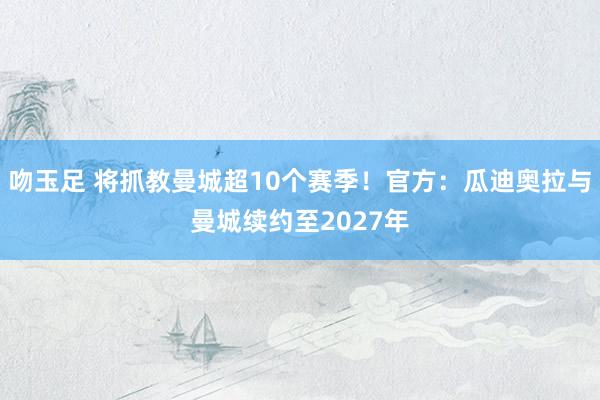 吻玉足 将抓教曼城超10个赛季！官方：瓜迪奥拉与曼城续约至2027年