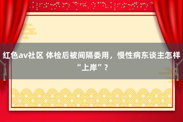 红色av社区 体检后被间隔委用，慢性病东谈主怎样“上岸”？