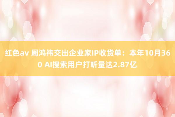 红色av 周鸿祎交出企业家IP收货单：本年10月360 AI搜索用户打听量达2.87亿
