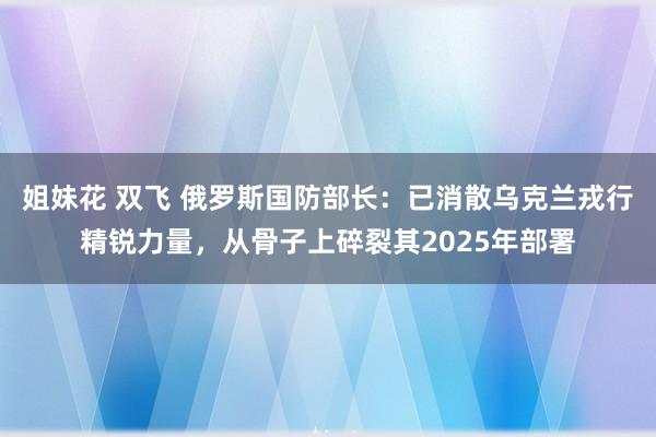 姐妹花 双飞 俄罗斯国防部长：已消散乌克兰戎行精锐力量，从骨子上碎裂其2025年部署
