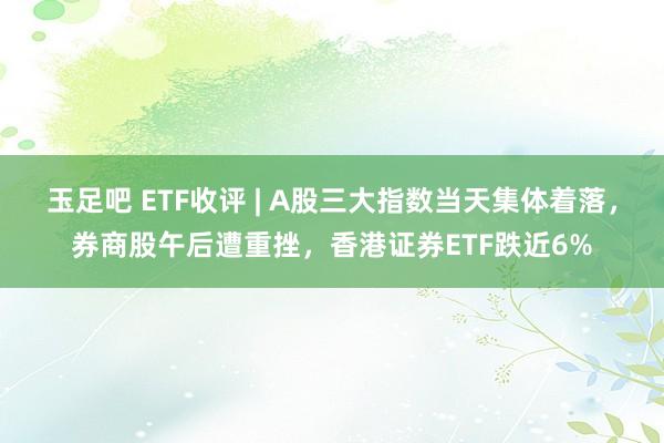 玉足吧 ETF收评 | A股三大指数当天集体着落，券商股午后遭重挫，香港证券ETF跌近6%