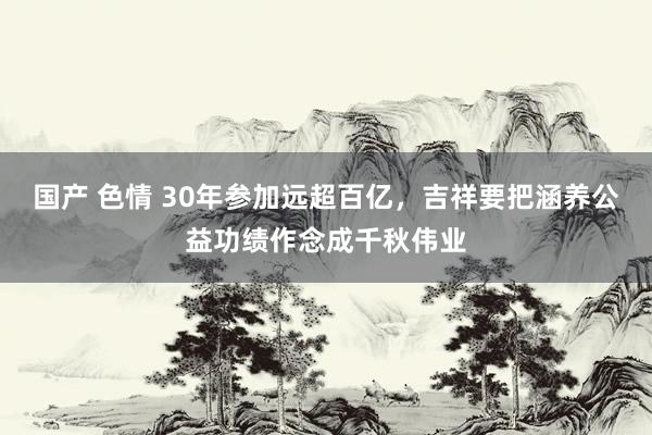 国产 色情 30年参加远超百亿，吉祥要把涵养公益功绩作念成千秋伟业