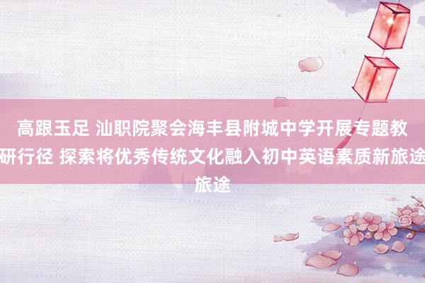高跟玉足 汕职院聚会海丰县附城中学开展专题教研行径 探索将优秀传统文化融入初中英语素质新旅途