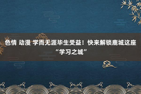 色情 动漫 学而无涯毕生受益！快来解锁鹿城这座“学习之城”