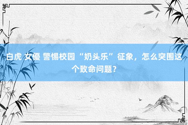 白虎 女優 警惕校园 “奶头乐” 征象，怎么突围这个致命问题？