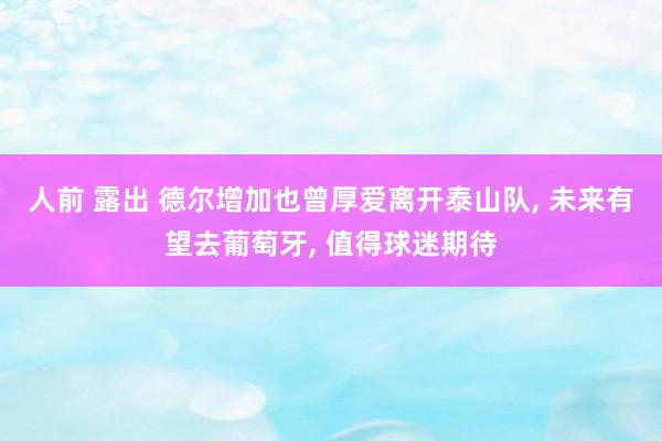 人前 露出 德尔增加也曾厚爱离开泰山队， 未来有望去葡萄牙， 值得球迷期待