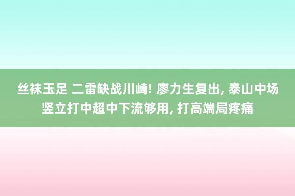 丝袜玉足 二雷缺战川崎! 廖力生复出， 泰山中场竖立打中超中下流够用， 打高端局疼痛